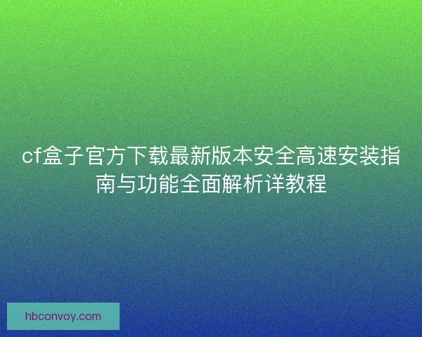 cf盒子官方下载最新版本安全高速安装指南与功能全面解析详教程