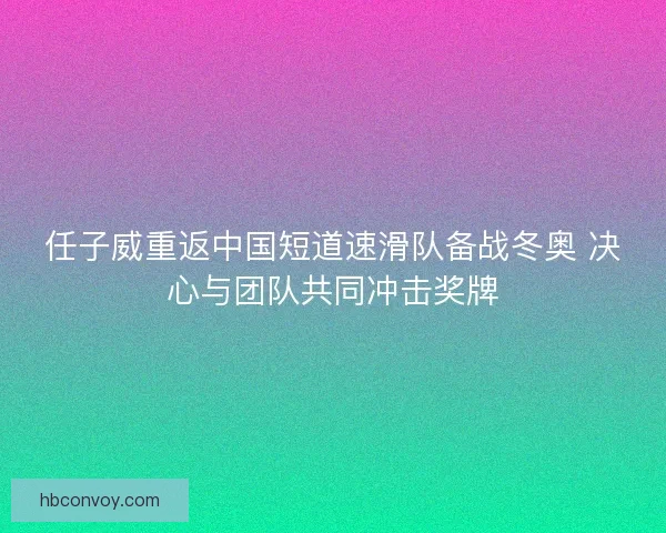 任子威重返中国短道速滑队备战冬奥 决心与团队共同冲击奖牌