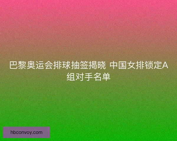 巴黎奥运会排球抽签揭晓 中国女排锁定A组对手名单